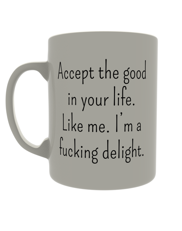 Accept the good in your life. Like me. I'm a fucking delight